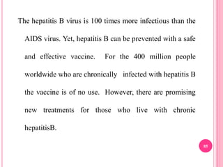The hepatitis B virus is 100 times more infectious than the
AIDS virus. Yet, hepatitis B can be prevented with a safe
and effective vaccine. For the 400 million people
worldwide who are chronically infected with hepatitis B
the vaccine is of no use. However, there are promising
new treatments for those who live with chronic
hepatitisB.
85
 