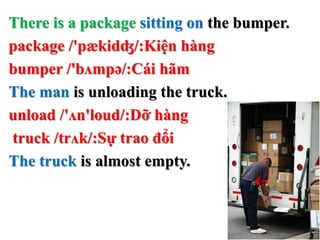 There is a package sitting on the bumper.
package /'pækidʤ/:Kiện hàng
bumper /'bʌmpə/:Cái hãm
The man is unloading the truck.
unload /'ʌn'loud/:Dỡ hàng
truck /trʌk/:Sự trao đổi
The truck is almost empty.
 