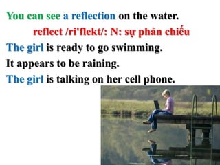 You can see a reflection on the water.
reflect /ri'flekt/: N: sự phản chiếu
The girl is ready to go swimming.
It appears t...