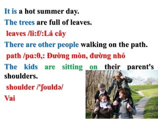 It is a hot summer day.
The trees are full of leaves.
leaves /li:f/:Lá cây
There are other people walking on the path.
path /pɑ:θ,: Đường mòn, đường nhỏ
The kids are sitting on their parent's
shoulders.
shoulder /'ʃouldə/
Vai
 