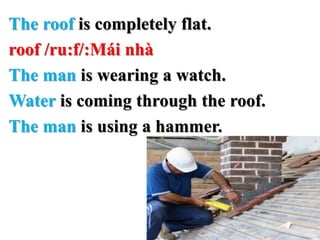 The roof is completely flat.
roof /ru:f/:Mái nhà
The man is wearing a watch.
Water is coming through the roof.
The man is using a hammer.
 