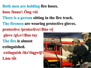 Both men are holding fire hoses.
hose /houz/: Ống vòi
There is a person sitting in the fire truck.
The firemen are wearing protective gloves.
protective /protective/:Bảo vệ
glove /glʌv/:Bao tay
The fire is almost
extinguished.
extinguish /iks'tiɳgwiʃ/:
Làm tắt
 