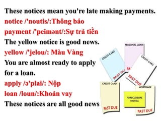 These notices mean you're late making payments.
notice /'noutis/:Thông báo
payment /'peimənt/:Sự trả tiền
The yellow notice is good news.
yellow /'jelou/: Màu Vàng
You are almost ready to apply
for a loan.
apply /ə'plai/: Nộp
loan /loun/:Khoản vay
These notices are all good news.
 