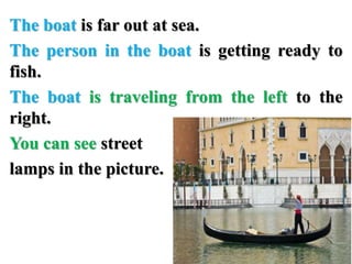 The boat is far out at sea.
The person in the boat is getting ready to
fish.
The boat is traveling from the left to the
right.
You can see street
lamps in the picture.
 