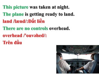 This picture was taken at night.
The plane is getting ready to land.
land /lænd/:Đất liền
There are no controls overhead.
overhead /'ouvəhed/:
Trên đầu
 