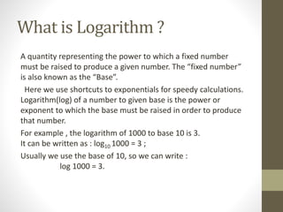 What is Logarithm ?
A quantity representing the power to which a fixed number
must be raised to produce a given number. The “fixed number”
is also known as the “Base”.
Here we use shortcuts to exponentials for speedy calculations.
Logarithm(log) of a number to given base is the power or
exponent to which the base must be raised in order to produce
that number.
For example , the logarithm of 1000 to base 10 is 3.
It can be written as : log10 1000 = 3 ;
Usually we use the base of 10, so we can write :
log 1000 = 3.
 