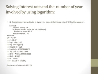 SolvingInterestrate and the numberof year
involvedby usinglogarithm:
• Q: Deposit money grows double in 6 years in a bank, at the interest rate of “I”. Find the value of I .
Soln: Let,
Deposit Money = P
So, Future value = 2P (as per the condition)
Number of years, N = 6
Rate of Interest, I = ?
We Have,
2P = P(1+I)6
 2 = (1+I)6
 log 2 = log (1+I)6
 Log 2 = 6 log(1+I)
 6log (1+I) = log2
 log (1+I) = 0.301029995/ 6
 log (1+I) = 0.050171666
 (1+I) = Antilog 0.050171666
 (1+I) = 1.1225
 I= 1.1225-1
 I = 0.1225 or 12.25%;
So the rate of interest is 12.25%.
 