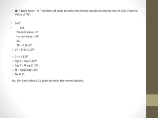 • Q: A bank takes “ N “ numbers of years to make the money double at interest rate of 12%. Find the
Value of “N”.
• Soln :
• Let ,
Present Value = P
Future Value = 2P
So,
2P = P (1+i)N
 2P = P(1+0.12)N
 2 = (1.12)N
 log 2 = log (1.12)N
 log 2 = N log (1.12)
 N = log2/log(1.12)
 N= 6.11;
So , the Bank takes 6.11 years to make the money double.
 