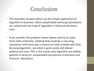 Conclusion
• The examples showed above are the simple application of
logarithm in business. More complicated and long calculations
are solved with the help of logarithm in financial intuitions
ease.
• If we consider the problem shown above and try to solve
them with arithmetic method that could be a very long
calculation and there was a chance to make mistake with that.
By using logarithm , we solve it quite easily and almost
without ant error. This is the reason why logarithm are widely
popular in terms of complicated calculations in business and
financial calculation.
 