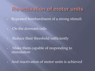 • Repeated bombardment of a strong stimuli
• On the dormant cells
• Reduce their threshold sufficiently
• Make them capable of responding to
stimulation
• And reactivation of motor units is achieved
 