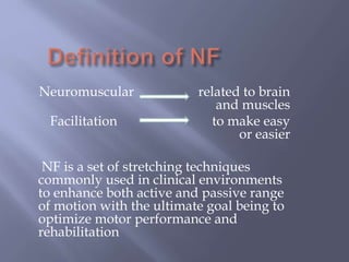 Neuromuscular related to brain
and muscles
Facilitation to make easy
or easier
NF is a set of stretching techniques
commonly used in clinical environments
to enhance both active and passive range
of motion with the ultimate goal being to
optimize motor performance and
rehabilitation
 