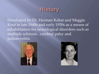 Developed by Dr. Herman Kabat and Maggie
Knot in late 1940s and early 1950s as a means of
rehabilitation for neurological disorders such as
multiple sclerosis , cerebral palsy and
poliomyelitis
 