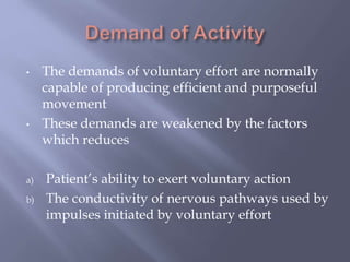 • The demands of voluntary effort are normally
capable of producing efficient and purposeful
movement
• These demands are weakened by the factors
which reduces
a) Patient’s ability to exert voluntary action
b) The conductivity of nervous pathways used by
impulses initiated by voluntary effort
 