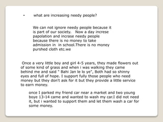 Once a very little boy and girl 4-5 years, they made flowers out
of some kind of grass and when i was walking they came
behind me and said " Bahi Jan le lo ye", Both had so shinny
eyes and full of hope. I support fully those people who need
money but they don't ask for it but they provide a little service
to earn money.
once I parked my friend car near a market and two young
boye 13-14 came and wanted to wash my car.I did not need
it, but i wanted to support them and let them wash a car for
some money.
• what are increasing needy people?
We can not ignore needy people because it
is part of our society. Now a day increse
papolation and incrase needy people
because there is no money to take
admission in in school.There is no money
purshed cloth etc.we
 