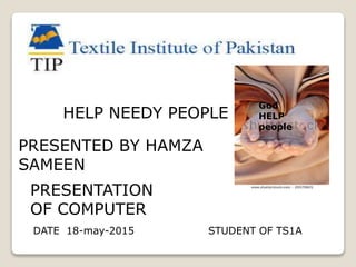 HELP NEEDY PEOPLE
PRESENTED BY HAMZA
SAMEEN
STUDENT OF TS1A
PRESENTATION
OF COMPUTER
DATE 18-may-2015
God
HELP
people
 