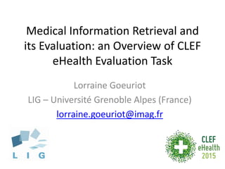 Medical Information Retrieval and
its Evaluation: an Overview of CLEF
eHealth Evaluation Task
Lorraine Goeuriot
LIG – Université Grenoble Alpes (France)
lorraine.goeuriot@imag.fr
 