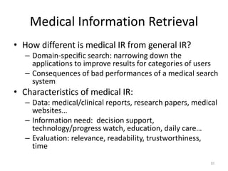 Medical Information Retrieval
• How different is medical IR from general IR?
– Domain-specific search: narrowing down the
applications to improve results for categories of users
– Consequences of bad performances of a medical search
system
• Characteristics of medical IR:
– Data: medical/clinical reports, research papers, medical
websites…
– Information need: decision support,
technology/progress watch, education, daily care…
– Evaluation: relevance, readability, trustworthiness,
time
10
 