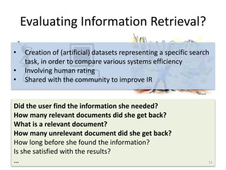 Evaluating Information Retrieval?
Did the user find the information she needed?
How many relevant documents did she get back?
What is a relevant document?
How many unrelevant document did she get back?
How long before she found the information?
Is she satisfied with the results?
…
Did the user find the information she needed?
How many relevant documents did she get back?
What is a relevant document?
How many unrelevant document did she get back?
How long before she found the information?
Is she satisfied with the results?
…
• Creation of (artificial) datasets representing a specific search
task, in order to compare various systems efficiency
• Involving human rating
• Shared with the community to improve IR
11
 