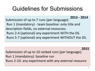 Guidelines for Submissions
26
Submission of up to 7 runs (per language):
Run 1 (mandatory) - team baseline: only title and
description fields, no external resources.
Runs 2-4 (optional) any experiment WITH the DS.
Runs 5-7 (optional) any experiment WITHOUT the DS.
2013 - 2014
Submission of up to 10 ranked runs (per language):
Run 1 (mandatory): baseline run
Runs 2-10: any experiment with any external resource
2015
 