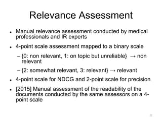 Relevance Assessment
 Manual relevance assessment conducted by medical
professionals and IR experts
 4-point scale assessment mapped to a binary scale
– {0: non relevant, 1: on topic but unreliable} → non
relevant
– {2: somewhat relevant, 3: relevant} → relevant
 4-point scale for NDCG and 2-point scale for precision
 [2015] Manual assessment of the readability of the
documents conducted by the same assessors on a 4-
point scale
27
 