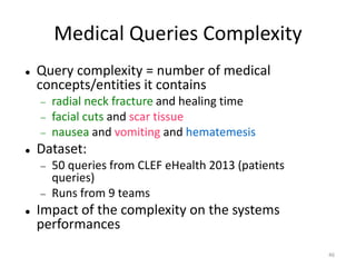 46
Medical Queries Complexity
 Query complexity = number of medical
concepts/entities it contains
 radial neck fracture and healing time
 facial cuts and scar tissue
 nausea and vomiting and hematemesis
 Dataset:
 50 queries from CLEF eHealth 2013 (patients
queries)
 Runs from 9 teams
 Impact of the complexity on the systems
performances
 