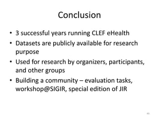 Conclusion
• 3 successful years running CLEF eHealth
• Datasets are publicly available for research
purpose
• Used for research by organizers, participants,
and other groups
• Building a community – evaluation tasks,
workshop@SIGIR, special edition of JIR
49
 