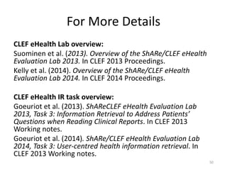 For More Details
CLEF eHealth Lab overview:
Suominen et al. (2013). Overview of the ShARe/CLEF eHealth
Evaluation Lab 2013. In CLEF 2013 Proceedings.
Kelly et al. (2014). Overview of the ShARe/CLEF eHealth
Evaluation Lab 2014. In CLEF 2014 Proceedings.
CLEF eHealth IR task overview:
Goeuriot et al. (2013). ShAReCLEF eHealth Evaluation Lab
2013, Task 3: Information Retrieval to Address Patients’
Questions when Reading Clinical Reports. In CLEF 2013
Working notes.
Goeuriot et al. (2014). ShARe/CLEF eHealth Evaluation Lab
2014, Task 3: User-centred health information retrieval. In
CLEF 2013 Working notes.
50
 