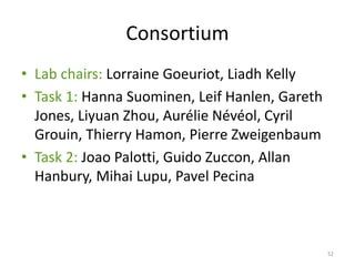 Consortium
• Lab chairs: Lorraine Goeuriot, Liadh Kelly
• Task 1: Hanna Suominen, Leif Hanlen, Gareth
Jones, Liyuan Zhou, Aurélie Névéol, Cyril
Grouin, Thierry Hamon, Pierre Zweigenbaum
• Task 2: Joao Palotti, Guido Zuccon, Allan
Hanbury, Mihai Lupu, Pavel Pecina
52
 