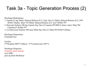 Task 3a - Topic Generation Process (2)
Discharge Medications:
1. Aspirin 81 mg Tablet, Delayed Release (E.C.) Sig: One (1) Tablet, Delayed Release (E.C.) PO
DAILY (Daily). Disp:*30 Tablet, Delayed Release (E.C.)(s)* Refills:*0*
2. Docusate Sodium 100 mg Capsule Sig: One (1) Capsule PO BID (2 times a day). Disp:*60
Capsule(s)* Refills:*0*
3. Levothyroxine Sodium 200 mcg Tablet Sig: One (1) Tablet PO DAILY (Daily).
Discharge Disposition:
Extended Care
Facility:
[**Hospital 5805**] Manor - [**Location (un) 348**]
Discharge Diagnosis:
Coronary artery disease.
s/p CABG
post op atrial fibrillation
55
 