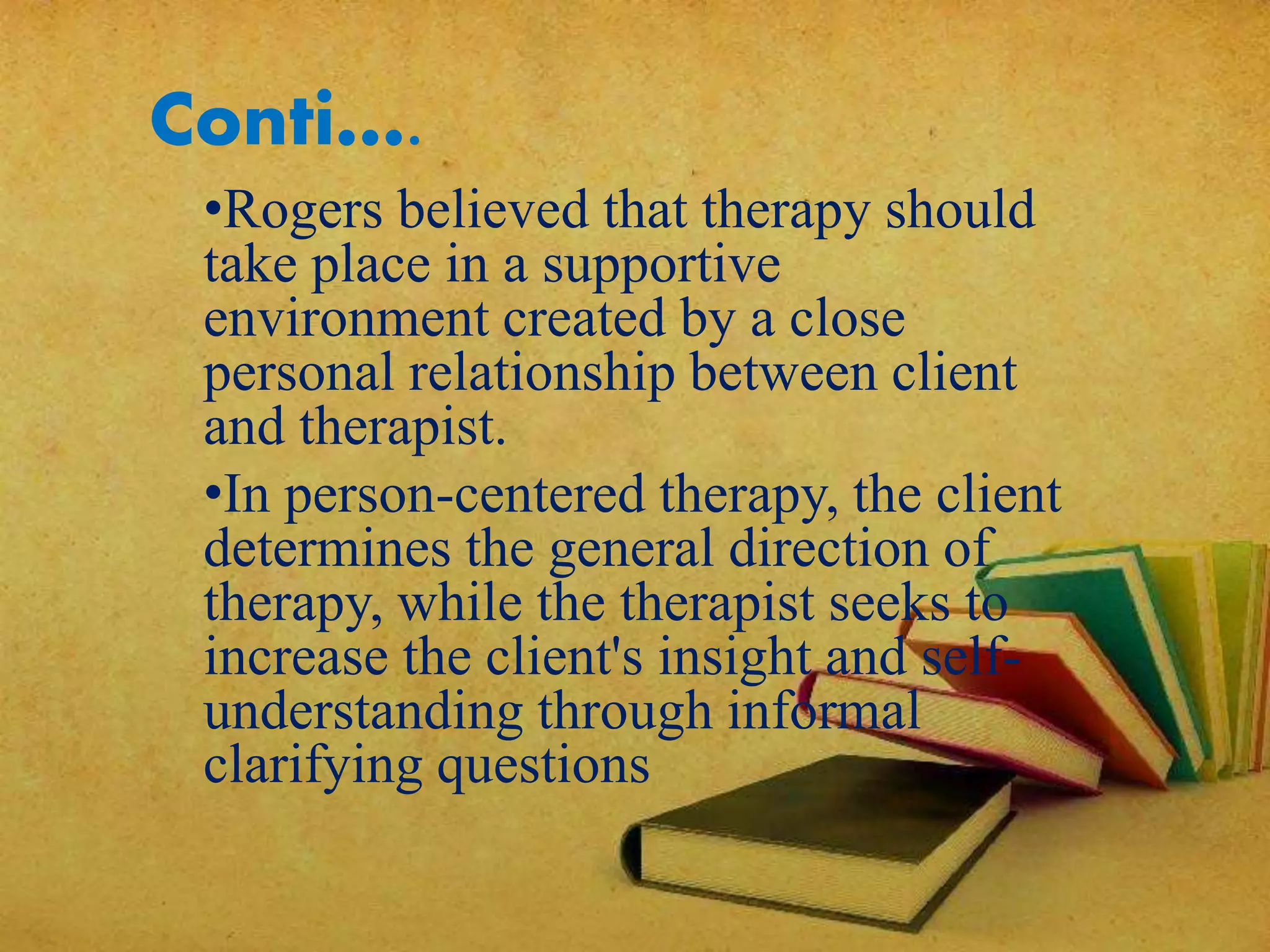 Conti….
•Rogers believed that therapy should
take place in a supportive
environment created by a close
personal relationship between client
and therapist.
•In person-centered therapy, the client
determines the general direction of
therapy, while the therapist seeks to
increase the client's insight and self-
understanding through informal
clarifying questions
 