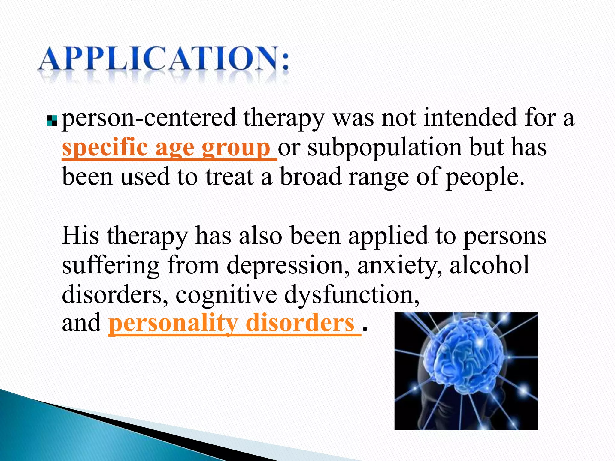 person-centered therapy was not intended for a
specific age group or subpopulation but has
been used to treat a broad range of people.
His therapy has also been applied to persons
suffering from depression, anxiety, alcohol
disorders, cognitive dysfunction,
and personality disorders .
 