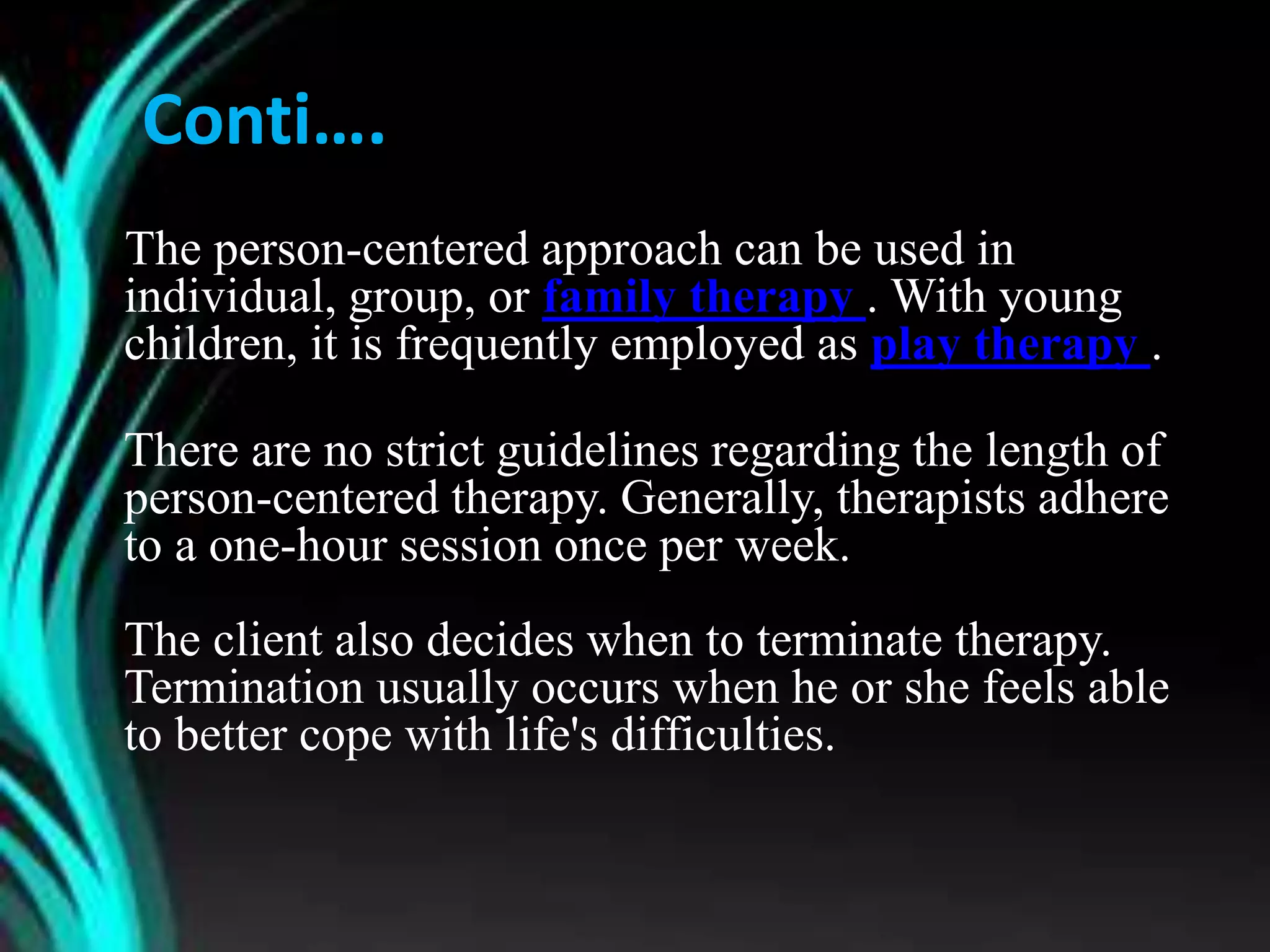 Conti….
The person-centered approach can be used in
individual, group, or family therapy . With young
children, it is frequently employed as play therapy .
There are no strict guidelines regarding the length of
person-centered therapy. Generally, therapists adhere
to a one-hour session once per week.
The client also decides when to terminate therapy.
Termination usually occurs when he or she feels able
to better cope with life's difficulties.
 