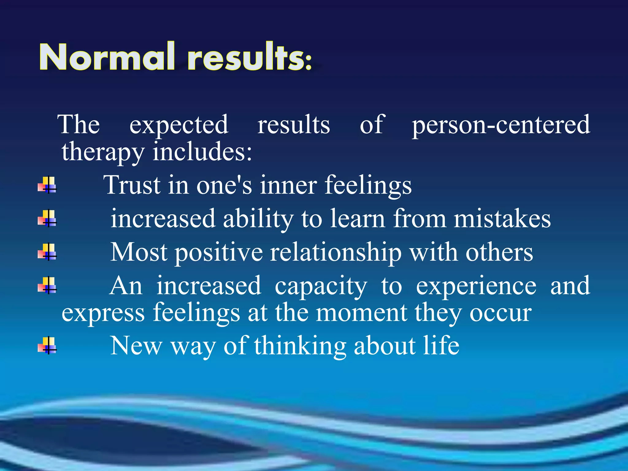 The expected results of person-centered
therapy includes:
Trust in one's inner feelings
increased ability to learn from mistakes
Most positive relationship with others
An increased capacity to experience and
express feelings at the moment they occur
New way of thinking about life
 