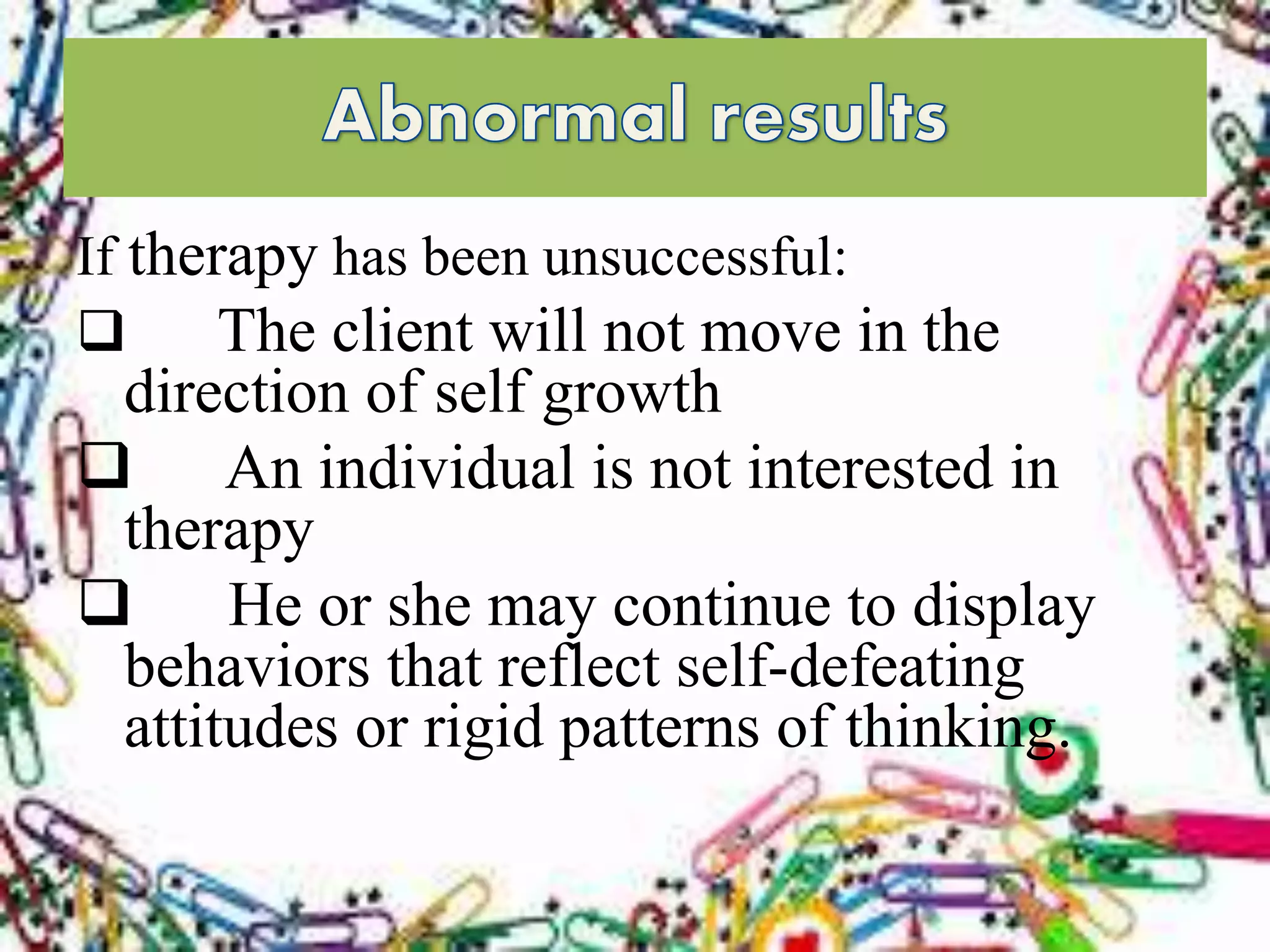If therapy has been unsuccessful:
 The client will not move in the
direction of self growth
 An individual is not interested in
therapy
 He or she may continue to display
behaviors that reflect self-defeating
attitudes or rigid patterns of thinking.
 