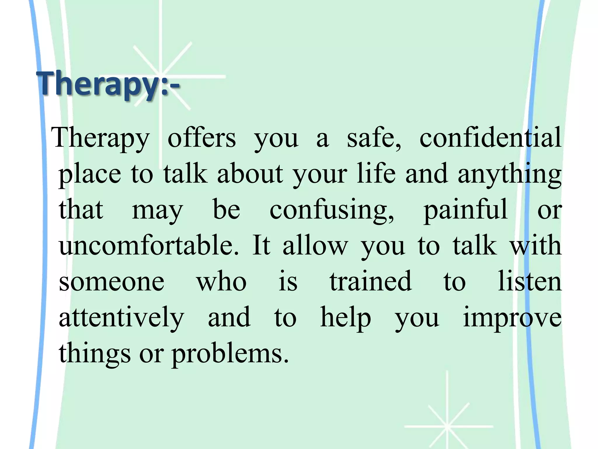 Therapy:-
Therapy offers you a safe, confidential
place to talk about your life and anything
that may be confusing, painful or
uncomfortable. It allow you to talk with
someone who is trained to listen
attentively and to help you improve
things or problems.
 