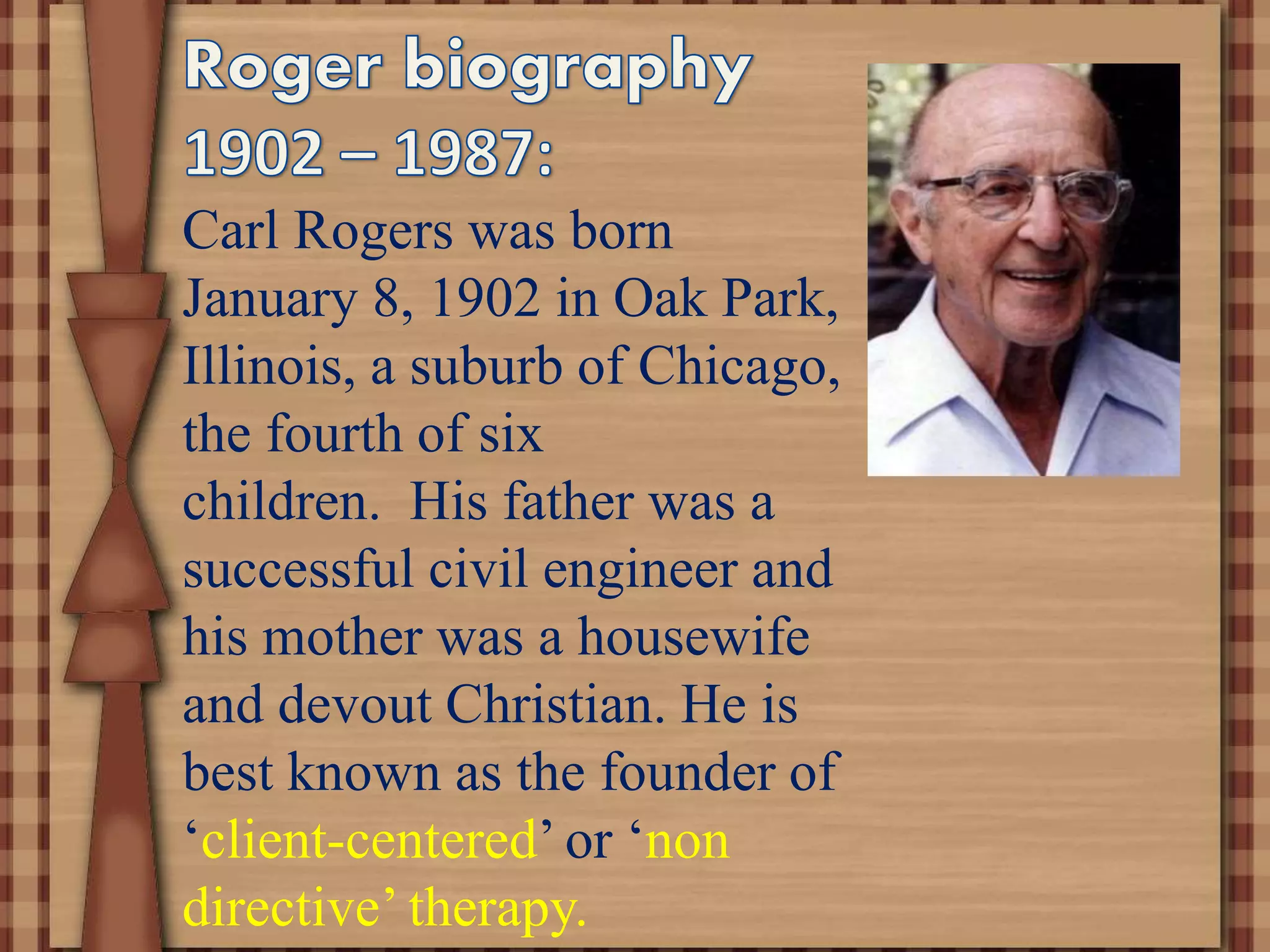 Carl Rogers was born
January 8, 1902 in Oak Park,
Illinois, a suburb of Chicago,
the fourth of six
children. His father was a
successful civil engineer and
his mother was a housewife
and devout Christian. He is
best known as the founder of
‘client-centered’ or ‘non
directive’ therapy.
 