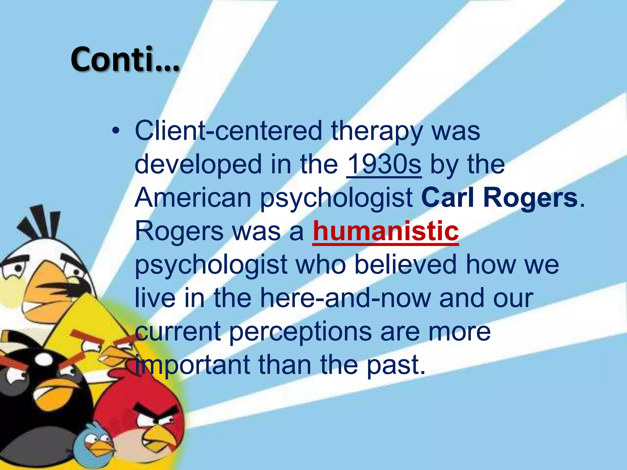 Conti…
• Client-centered therapy was
developed in the 1930s by the
American psychologist Carl Rogers.
Rogers was a humanistic
psychologist who believed how we
live in the here-and-now and our
current perceptions are more
important than the past.
 