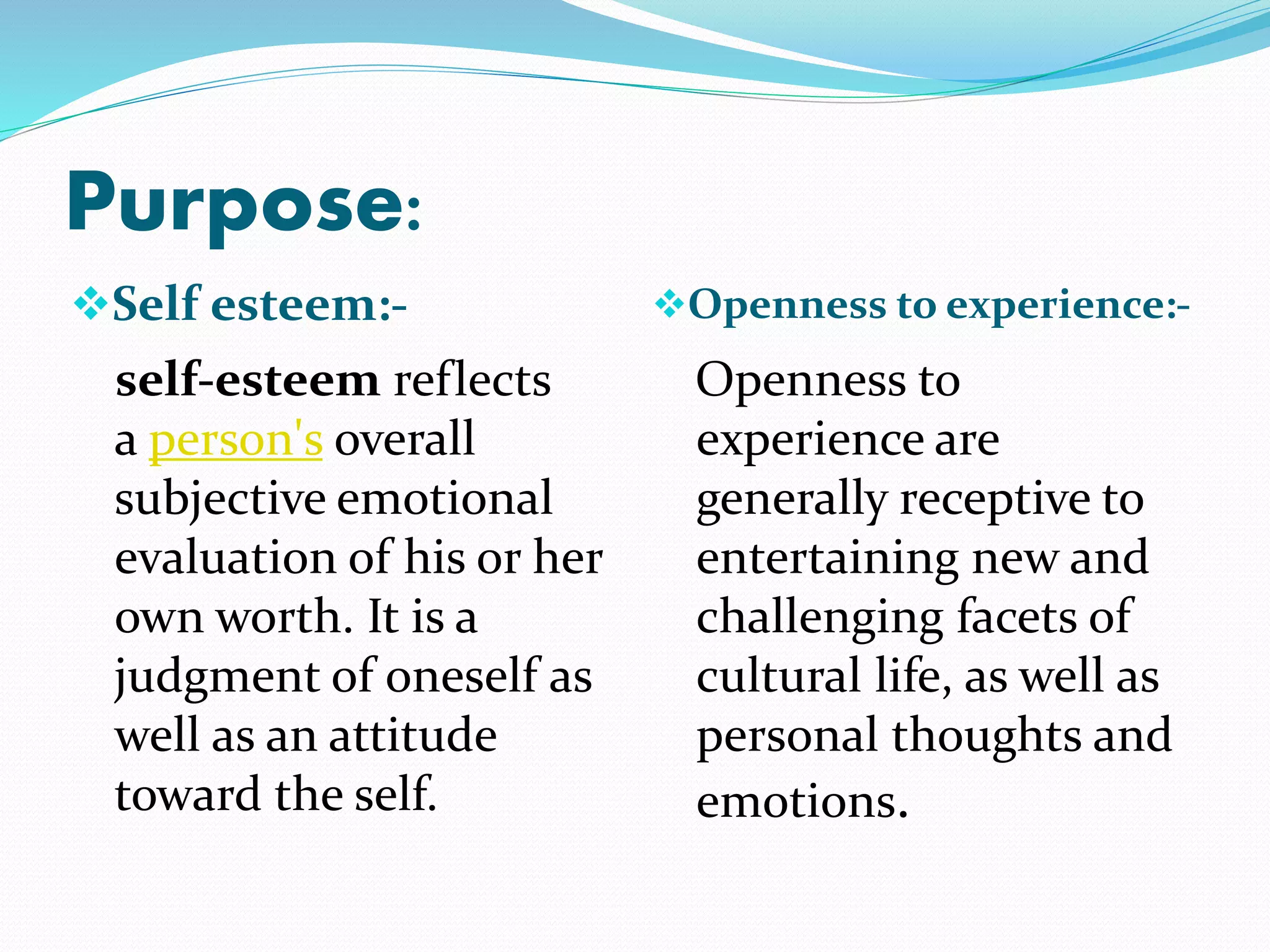 Purpose:
Self esteem:- Openness to experience:-
self-esteem reflects
a person's overall
subjective emotional
evaluation of his or her
own worth. It is a
judgment of oneself as
well as an attitude
toward the self.
Openness to
experience are
generally receptive to
entertaining new and
challenging facets of
cultural life, as well as
personal thoughts and
emotions.
 