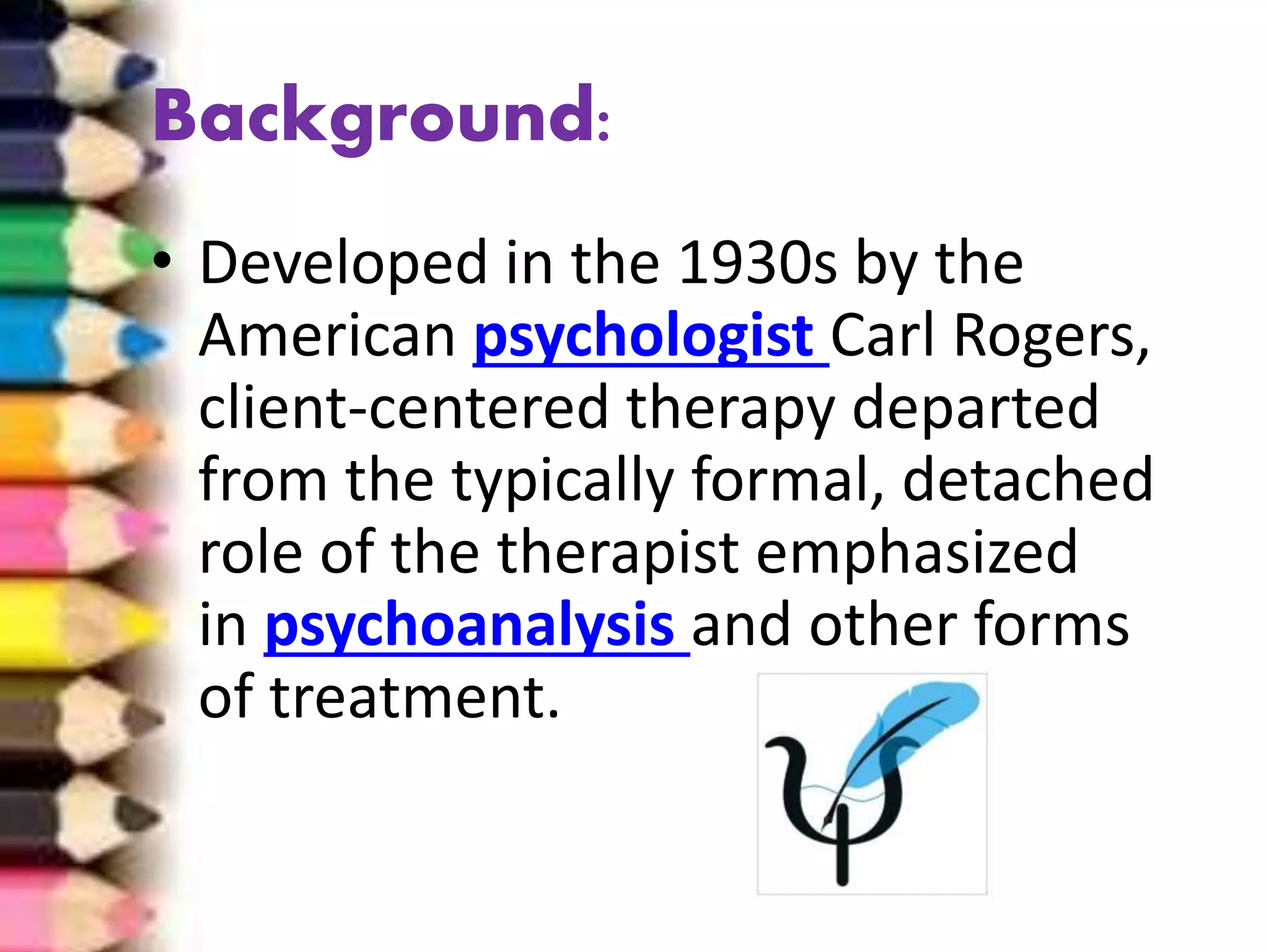 Background:
• Developed in the 1930s by the
American psychologist Carl Rogers,
client-centered therapy departed
from the typically formal, detached
role of the therapist emphasized
in psychoanalysis and other forms
of treatment.
 