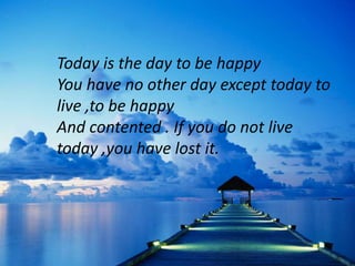 Today is the day to be happy
You have no other day except today to
live ,to be happy
And contented . If you do not live
today ,you have lost it.
 