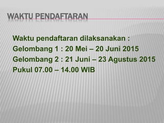 WAKTU PENDAFTARAN
Waktu pendaftaran dilaksanakan :
Gelombang 1 : 20 Mei – 20 Juni 2015
Gelombang 2 : 21 Juni – 23 Agustus 2015
Pukul 07.00 – 14.00 WIB
 