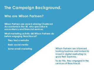 Who are Wilson Partners?
Wilson Partners are award winning Chartered
Accountants in the UK, who specialise in
accountancy and financial services.
What marketing activity did Wilson Partners do
before engaging ReachLocal?
- They had a website
- Basic social media
- Some email marketing Wilson Partners are a forward
looking business and looked to
invest in digital marketing to
grow their business.
To do this, they engaged in the
services of Reachlocal.
The Campaign Background.
 