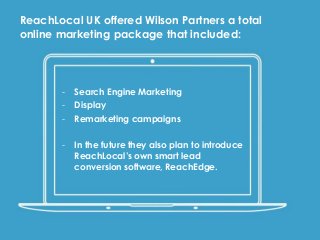 - Search Engine Marketing
- Display
- Remarketing campaigns
- In the future they also plan to introduce
ReachLocal’s own smart lead
conversion software, ReachEdge.
ReachLocal UK offered Wilson Partners a total
online marketing package that included:
 