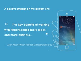For the total marketing
package, they will be
soon introduced to
ReachEdge –
ReachLocal’s own lead
conversion software.
The key benefits of working
with ReachLocal is more leads
and more business…
- Allan Wilson (Wilson Partners Managing Director)
A positive impact on the bottom line.
“ “
 