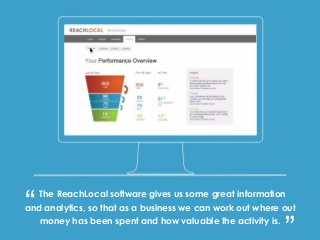 The ReachLocal software gives us some great information
and analytics, so that as a business we can work out where out
money has been spent and how valuable the activity is.
“ “
 