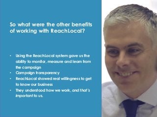 So what were the other benefits
of working with ReachLocal?
• Using the ReachLocal system gave us the
ability to monitor, measure and learn from
the campaign
• Campaign transparency
• ReachLocal showed real willingness to get
to know our business
• They understood how we work, and that’s
important to us.
 