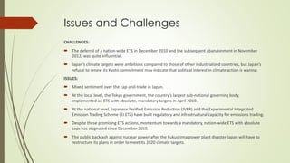 Issues and Challenges
CHALLENGES:
 The deferral of a nation-wide ETS in December 2010 and the subsequent abandonment in November
2012, was quite influential.
 Japan’s climate targets were ambitious compared to those of other industrialized countries, but Japan’s
refusal to renew its Kyoto commitment may indicate that political interest in climate action is waning.
ISSUES:
 Mixed sentiment over the cap-and-trade in Japan.
 At the local level, the Tokyo government, the country’s largest sub-national governing body,
implemented an ETS with absolute, mandatory targets in April 2010.
 At the national level, Japanese Verified Emission Reduction (JVER) and the Experimental Integrated
Emission Trading Scheme (EI ETS) have built regulatory and infrastructural capacity for emissions trading.
 Despite these promising ETS actions, momentum towards a mandatory, nation-wide ETS with absolute
caps has stagnated since December 2010.
 The public backlash against nuclear power after the Fukushima power plant disaster Japan will have to
restructure its plans in order to meet its 2020 climate targets.
 