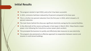 Initial Results
 The program started in April 2010, and so far it has been successful.
 In 2011, emissions had been reduced by 23 percent compared to the base-year.
 This is a further ten percent reduction from the first year in 2010, which showed a 13
percent reduction.
 The main factor behind this drop was significant electricity savings by the covered facilities.
 In the aftermath of the severe earthquake in East Japan in March 2011, Tokyo faced a major
power crisis following the Fukushima nuclear power plant accident.
 This prompted the business to quickly and effectively take measures to save electricity.
 This program also pioneered an effective approach to cooperation between owners and
tenants in multi-tenant buildings.
 