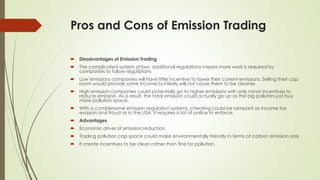Pros and Cons of Emission Trading
 Disadvantages of Emission Trading
 The complicated system of law, additional regulations means more work is required by
companies to follow regulations
 Low emissions companies will have little incentive to lower their current emissions. Selling their cap
room would provide some income but likely will not cause them to be cleaner.
 High emission companies could potentially go to higher emissions with only minor incentives to
reduce emission. As a result, the total emission could actually go up as the big polluters just buy
more pollution space.
 With a cumbersome emission regulation systems, cheating could be rampant as income tax
evasion and fraud as in the USA. It requires a lot of police to enforce.
 Advantages
 Economic driver of emission reduction
 Trading pollution cap space could make environmentally friendly in terms of carbon emission only
 It create incentives to be clean rather than fine for pollution.
 
