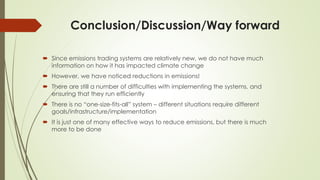 Conclusion/Discussion/Way forward
 Since emissions trading systems are relatively new, we do not have much
information on how it has impacted climate change
 However, we have noticed reductions in emissions!
 There are still a number of difficulties with implementing the systems, and
ensuring that they run efficiently
 There is no “one-size-fits-all” system – different situations require different
goals/infrastructure/implementation
 It is just one of many effective ways to reduce emissions, but there is much
more to be done
 